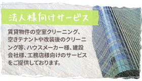 【法人様向けサービス】賃貸物件の空室クリーニング、空きテナントや改装後のクリーニング等、ハウスメーカー様、建設会社様、工務店様向けのサービスをご提供しております。