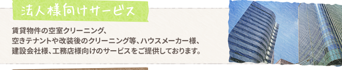 【法人様向けサービス】賃貸物件の空室クリーニング、空きテナントや改装後のクリーニング等、ハウスメーカー様、建設会社様、工務店様向けのサービスをご提供しております。