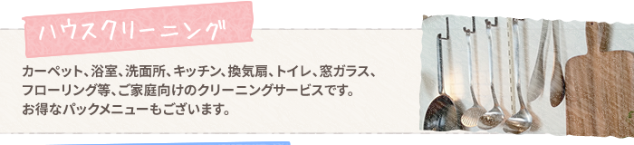 【ハウスクリーニング】カーペット、浴室、洗面所、キッチン、換気扇、トイレ、窓ガラス、フローリング等、ご家庭向けのクリーニングサービスです。お得なパックメニューもございます。